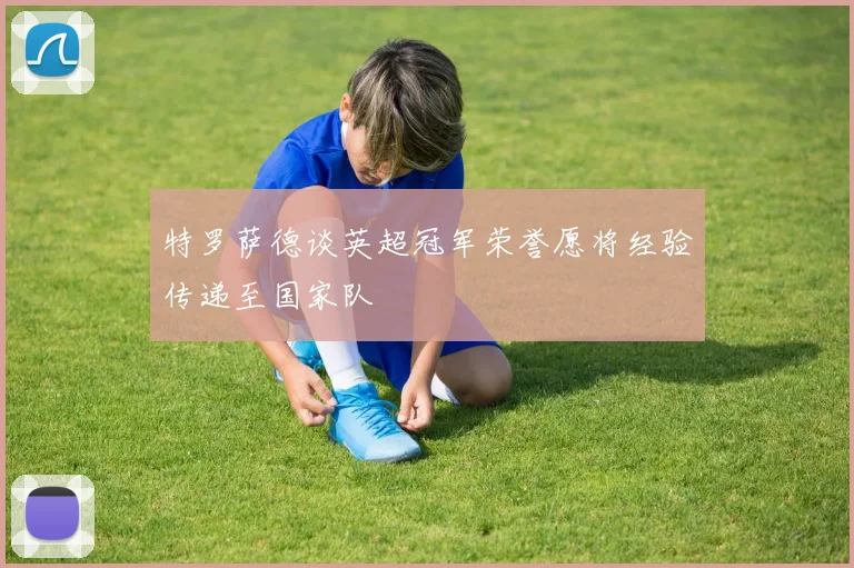 特罗萨德谈英超冠军荣誉愿将经验传递至国家队