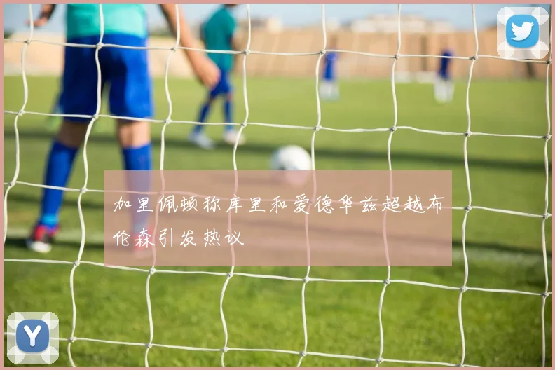 加里佩顿称库里和爱德华兹超越布伦森引发热议