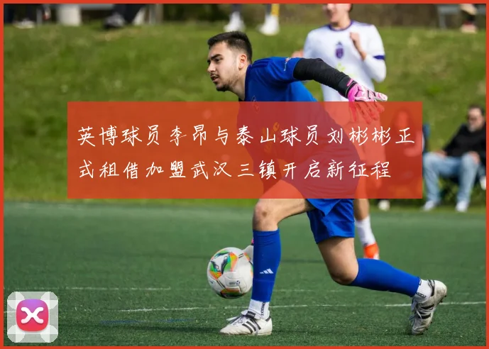 英博球员李昂与泰山球员刘彬彬正式租借加盟武汉三镇开启新征程