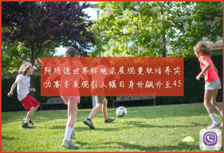 阿玛德世界杯绝杀展现曼联培养实力赛季表现引人瞩目身价飙升至4500万欧