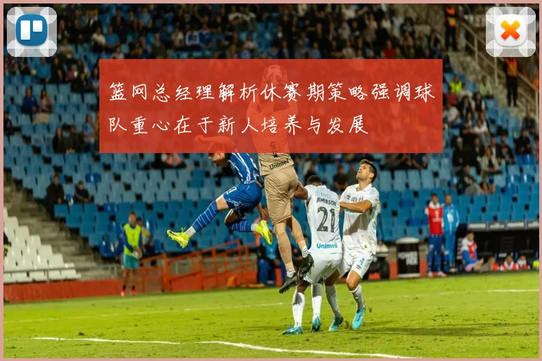 篮网总经理解析休赛期策略强调球队重心在于新人培养与发展