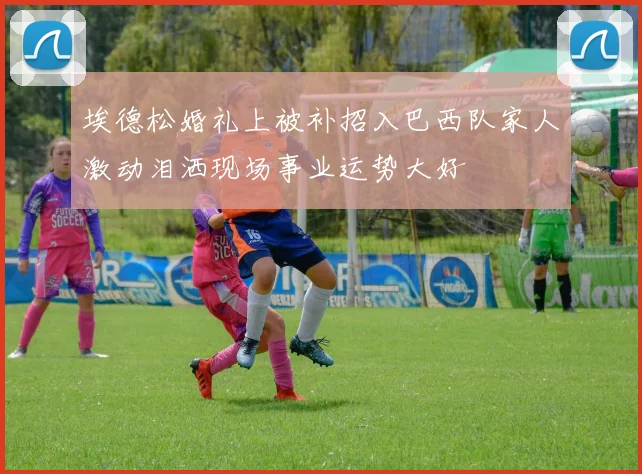 埃德松婚礼上被补招入巴西队家人激动泪洒现场事业运势大好