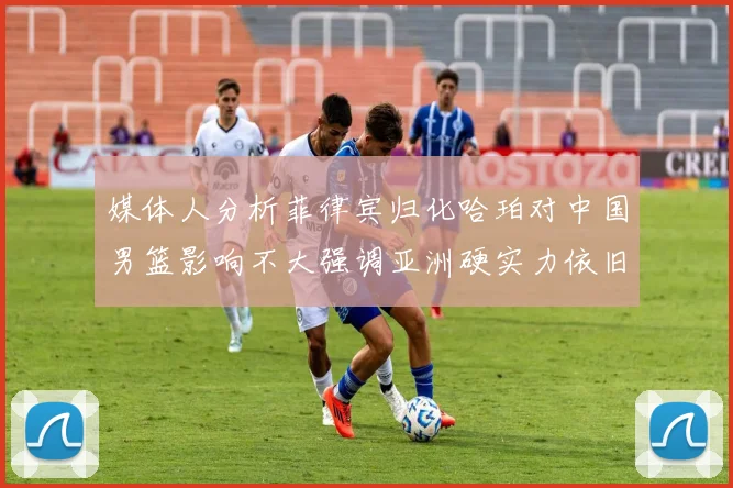 媒体人分析菲律宾归化哈珀对中国男篮影响不大强调亚洲硬实力依旧强劲