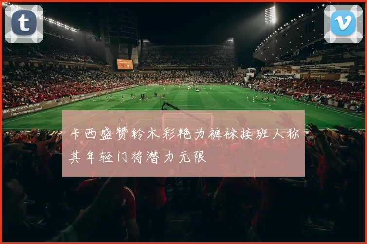 卡西盛赞铃木彩艳为裤袜接班人称其年轻门将潜力无限