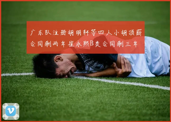 广东队注册胡明轩等四人小胡顶薪合同剩两年崔永熙B类合同剩三年