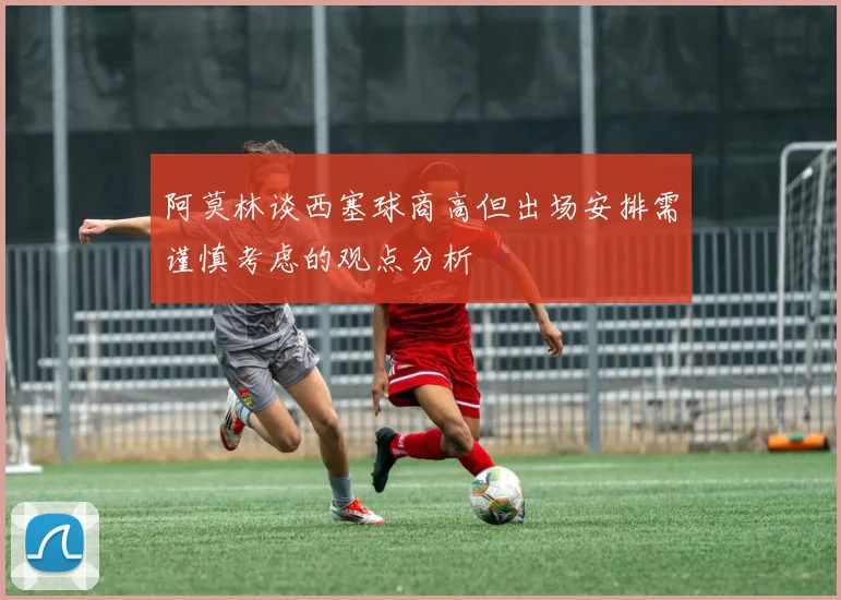 阿莫林谈西塞球商高但出场安排需谨慎考虑的观点分析