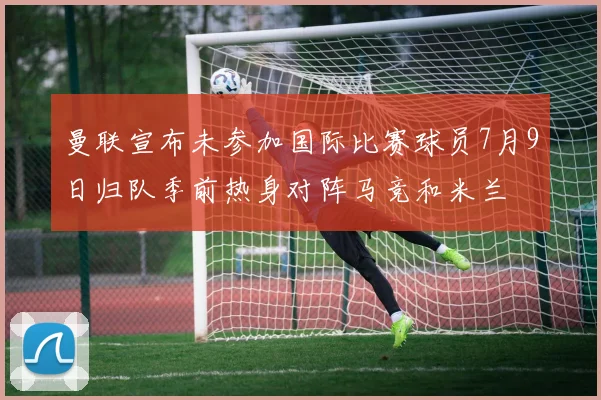 曼联宣布未参加国际比赛球员7月9日归队季前热身对阵马竞和米兰