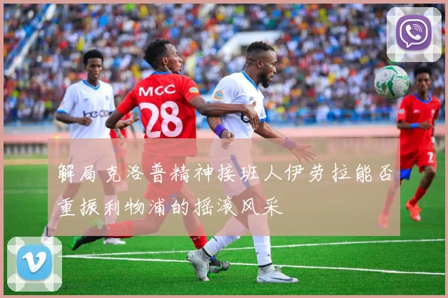 解局克洛普精神接班人伊劳拉能否重振利物浦的摇滚风采