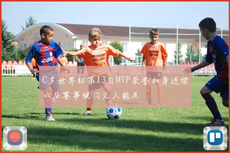 C罗世界杯第13日MVP荣誉加身连续六届赛事破门无人能及