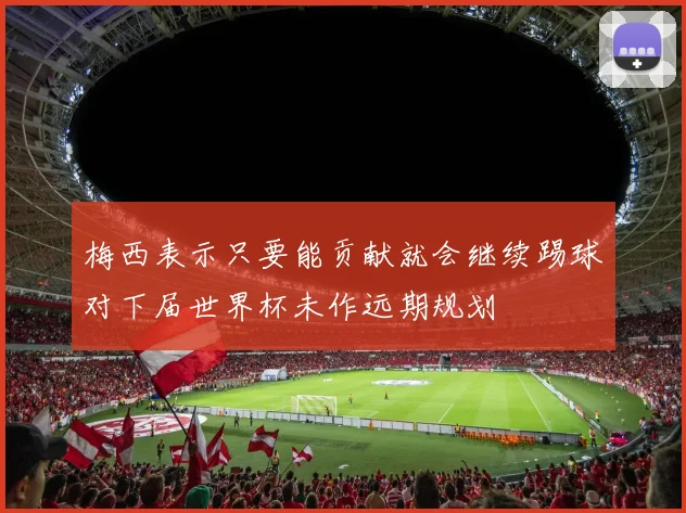 梅西表示只要能贡献就会继续踢球对下届世界杯未作远期规划