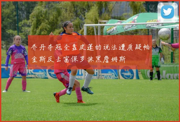 乔丹夺冠全靠皮蓬的说法遭质疑帕金斯反击富保罗抹黑詹姆斯