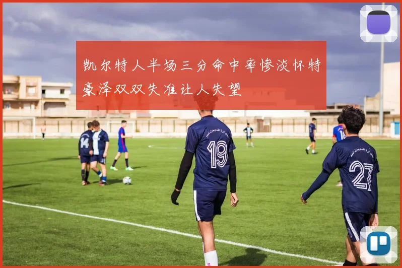 凯尔特人半场三分命中率惨淡怀特豪泽双双失准让人失望
