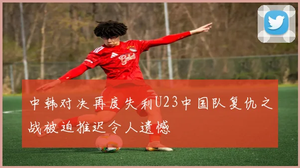 中韩对决再度失利U23中国队复仇之战被迫推迟令人遗憾