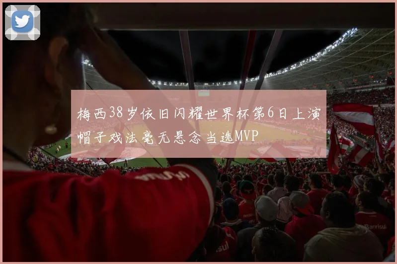 梅西38岁依旧闪耀世界杯第6日上演帽子戏法毫无悬念当选MVP