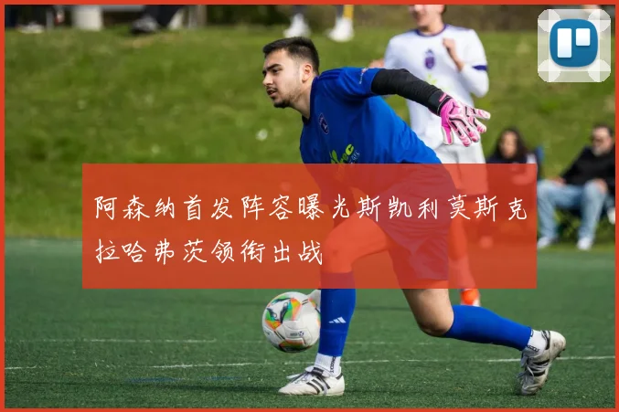 阿森纳首发阵容曝光斯凯利莫斯克拉哈弗茨领衔出战
