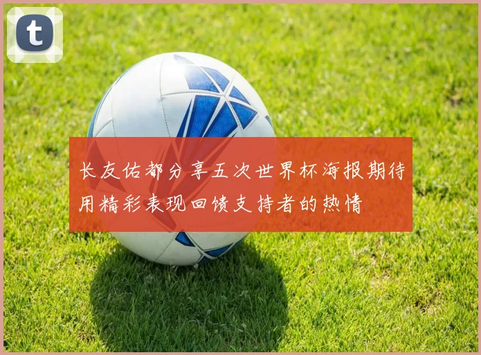 长友佑都分享五次世界杯海报期待用精彩表现回馈支持者的热情