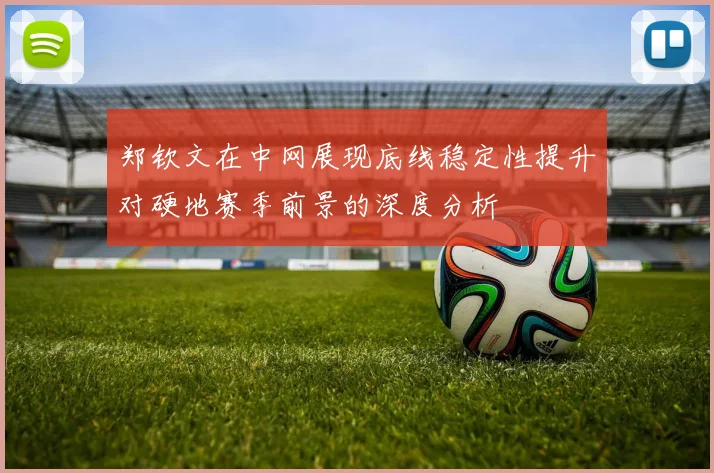 郑钦文在中网展现底线稳定性提升对硬地赛季前景的深度分析