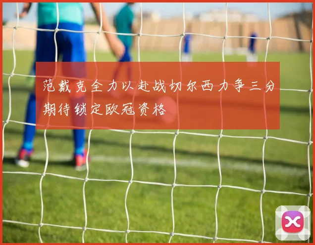 范戴克全力以赴战切尔西力争三分期待锁定欧冠资格