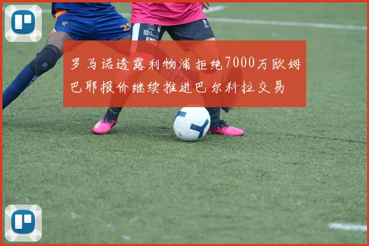 罗马诺透露利物浦拒绝7000万欧姆巴耶报价继续推进巴尔科拉交易