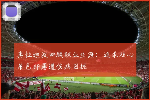 奥拉迪波回顾职业生涯：追求核心角色却屡遭伤病困扰