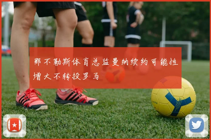 那不勒斯体育总监曼纳续约可能性增大不转投罗马