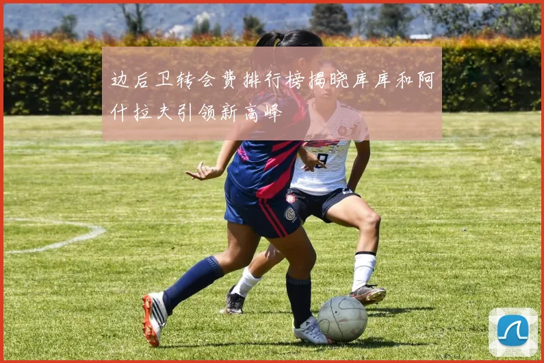 边后卫转会费排行榜揭晓库库和阿什拉夫引领新高峰
