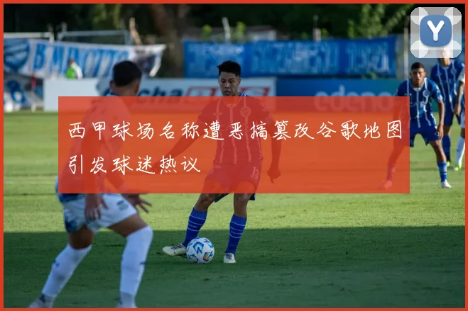西甲球场名称遭恶搞篡改谷歌地图引发球迷热议