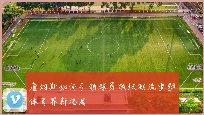 詹姆斯如何引领球员赋权潮流重塑体育界新格局