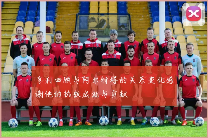 亨利回顾与阿尔特塔的关系变化感谢他的执教成就与贡献