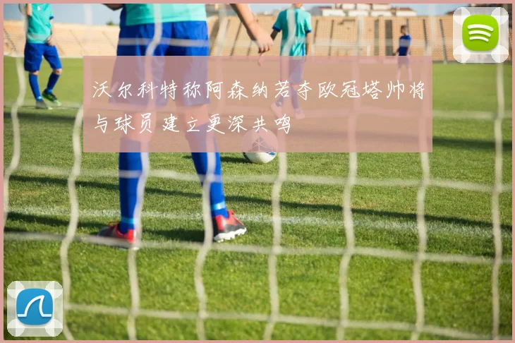 沃尔科特称阿森纳若夺欧冠塔帅将与球员建立更深共鸣