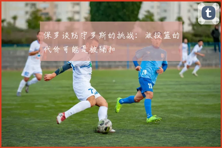 保罗谈防守罗斯的挑战：放投篮的代价可能是被隔扣