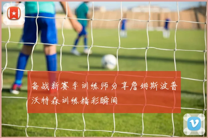 备战新赛季训练师分享詹姆斯波普沃特森训练精彩瞬间