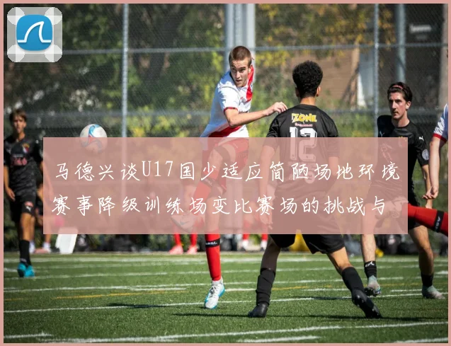 马德兴谈U17国少适应简陋场地环境赛事降级训练场变比赛场的挑战与应对