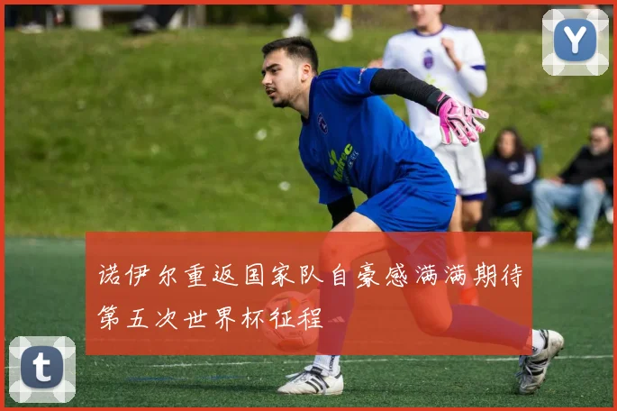 诺伊尔重返国家队自豪感满满期待第五次世界杯征程