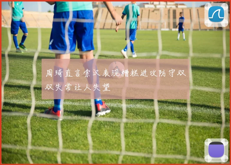 周琦直言索汉表现糟糕进攻防守双双失常让人失望